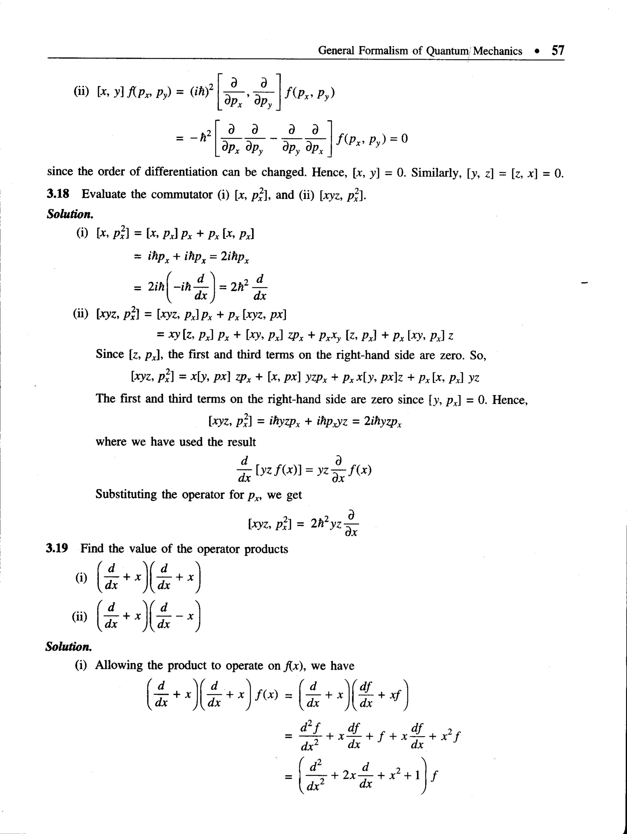 General Formalism of Quantum Mechanics • 57
(ii) [x, y] A p x, py) = (ih)2
= - h l
d d
9PX ’ dPy
d d
f ( P x ’ Py)
d d
f ( P x > Py) = 0
dpx dpy dpy dpx
since the order of differentiation can be changed. Hence, [jt, y - 0. Similarly, [y, z] = [z, x] = 0.
3.18 Evaluate the commutator (i) [x, px], and (ii) [xyz, px].
Solution.
(i) [x, p 2] = [x, px]px + px [x, px]
= ihpx + ihpx = 2ihpx
= 2ih —
ih
dx
. d
= 2h2 —
dx
(ii) [jryz, px] = [xyz, px]px + px [xyz, px]
= xy [z, px] px + [xy, px] zpx + pxxy [z, px] + px [xy, px] z
Since [z, px], the first and third terms on the right-hand side are zero. So,
[xyz, pi] = x[y, px] zpx + [x, px] yzpx + pxx[y, px]z + px [x, px] yz
The first and third terms on the right-hand side are zero since [>’, px] = 0. Hence,
[xyz, px] = ihyzpx + ihp^z = 2ihyzpx
where we have used the result
dx
[yzfix)] y z - ^ A x )
Substituting the operator for px, we get
[xyz, px] = 2hzyZ
dx
3.19 Find the value of the operator products
(i)
(ii)
dx
+ x
d N
d ^ + X ,
 U* J
+ X
— X
Solution.
(i) Allowing the product to operate on j{x), we have
d f
 