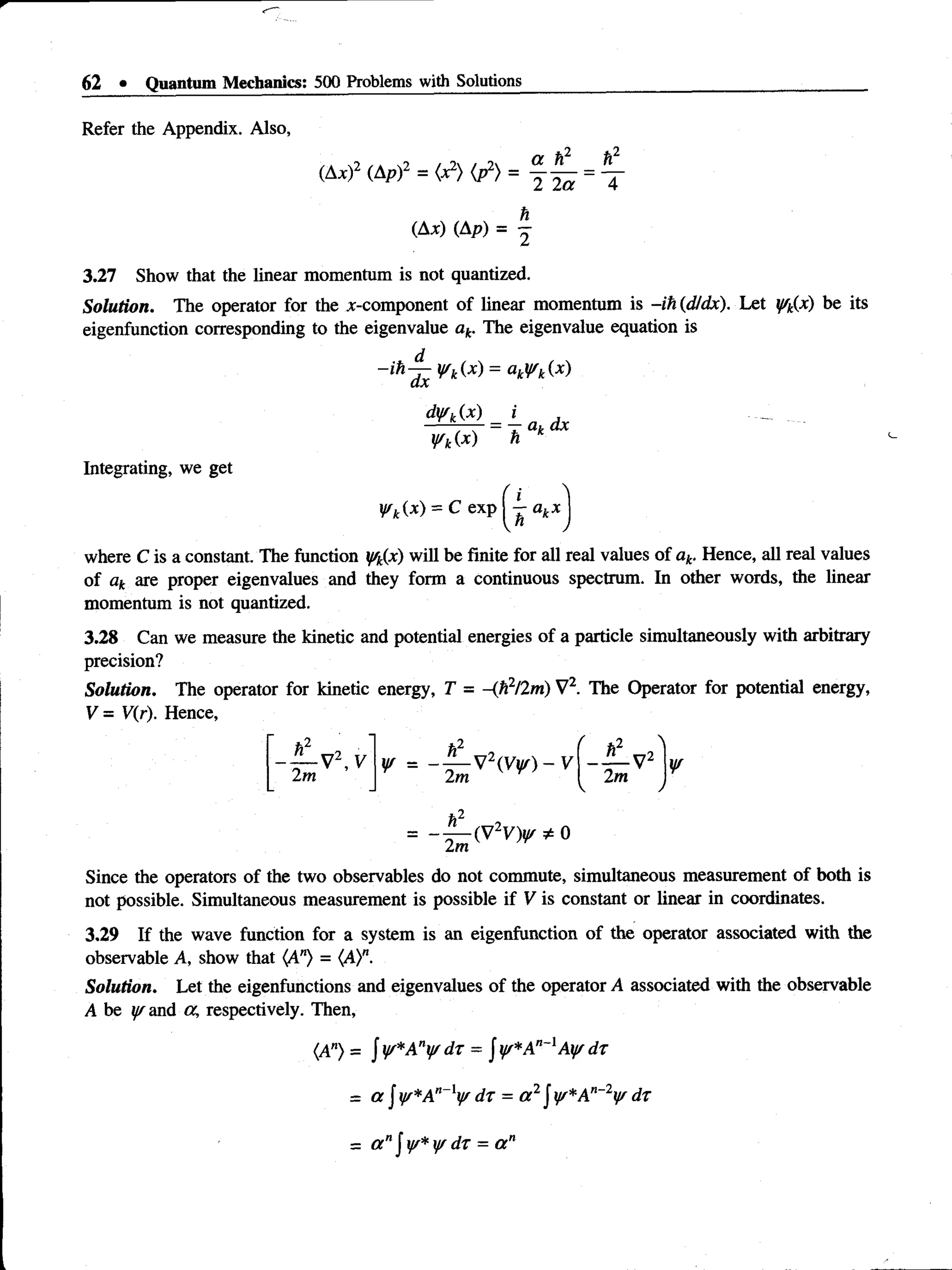 62 • Quantum Mechanics: 500 Problems with Solutions
Refer the Appendix. Also,
(Ax)2 (Ap)2 = <
X
2} (p2) = 
(Ax) (Ap) = -
3.27 Show that the Unear momentum is not quantized.
Solution. The operator for the ^-component of linear momentum is -ih (d/dx). Let y/k(x) be its
eigenfunction corresponding to the eigenvalue ak. The eigenvalue equation is
~ih~(L ^ k^X) = ^
dyfk(x)
y/k(x) h
T ak dx
Integrating, we get
yrk(x) = C exp j - akx
where C is a constant. The function f/k(x) will be finite for all real values of ak. Hence, all real values
of ak are proper eigenvalues and they form a continuous spectrum. In other words, the linear
momentum is not quantized.
3.28 Can we measure the kinetic and potential energies of a particle simultaneously with arbitrary
precision?
Solution. The operator for kinetic energy, T = -(h2/2m) V2. The Operator for potential energy,
V = V(r). Hence,
- y - V 2,V
2m
¥ , . — v  v ¥ ) V2
2m ¥
h ■
>
Since the operators of the two observables do not commute, simultaneous measurement of both is
not possible. Simultaneous measurement is possible if V is constant or linear in coordinates.
3.29 If the wave function for a system is an eigenfunction of the operator associated with the
observable A, show that (A") = (A)n.
Solution. Let the eigenfunctions and eigenvalues of the operator A associated with the observable
A be ^and a, respectively. Then,
(A") = J y/*An¥ dr = Jy/*A"~lAy/ dr
= a J y/*An~ly/ dr = a 2jy*A "~V dr
= a nf y/*y/ dr = a n
 