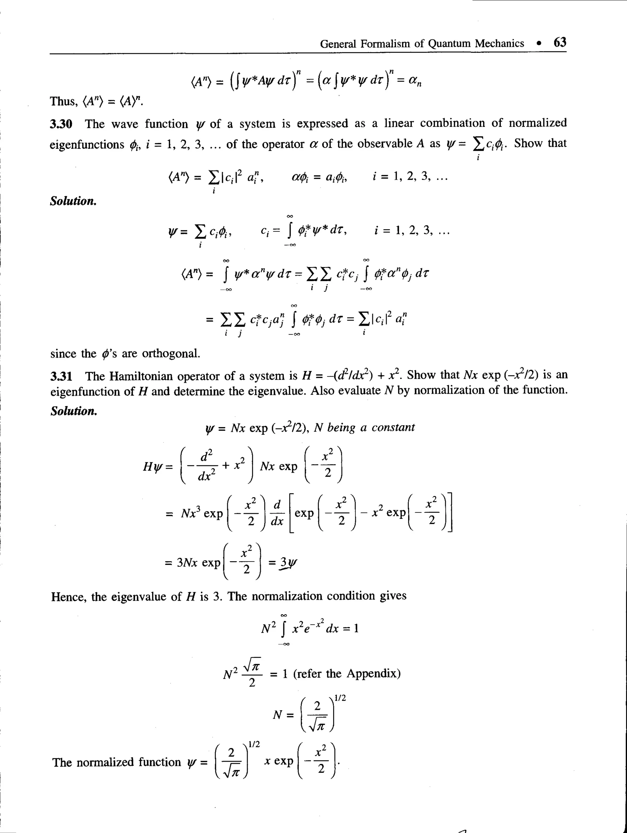 General Formalism of Quantum Mechanics • 63
(A") = (J W * A ¥ d r f = (a J ¥* ¥ d T )n = a n
Thus, <A"> = (A)".
3.30 The wave function y/ of a system is expressed as a linear combination of normalized
eigenfunctions $, i = 1, 2, 3, ... of the operator a of the observable A as j/= X c;$- Show that
Solution.
(A") = X k ,|2 a”, cupi = arfi, i= 1, 2, 3, ...
i
¥ = X c«$> c«= J <!>?¥*dr, i = 1, 2, 3, ...
I -o
o
(A") = J y/*any/d r = X X ct cs / <
Ptan<t>
j dr
i j -<*>
= E X ct cjaj J QTtj dr = X k ,l2 a,"
since the <
/>
’s are orthogonal.
3.31 The Hamiltonian operator of a system is H = -(d2/dx2) + x2. Show that Nx exp (-x1/!) is an
eigenfunction of H and determine the eigenvalue. Also evaluate N by normalization of the function.
Solution.
y/ = Nx exp (-x?/2), N being a constant
Hyr =
r A1
d 2
— r + *
dx
Nx exp
( 2 ^
X
'~2
v /
_TT
. r *2 i d r *2 i 2
( i 
X
= Nx exp
2 dx
exp
2
- x exp
“ T
V . V V -
= 3Nx exp = 3j^
Hence, the eigenvalue of H is 3. The normalization condition gives
N 2 J x2e~x dx = 1
N 2 = 1 (refer the Appendix)
N =
Jn
The normalized function y/ =
'_ 2j
1/2 ( X
x exp
~~2
 J
 