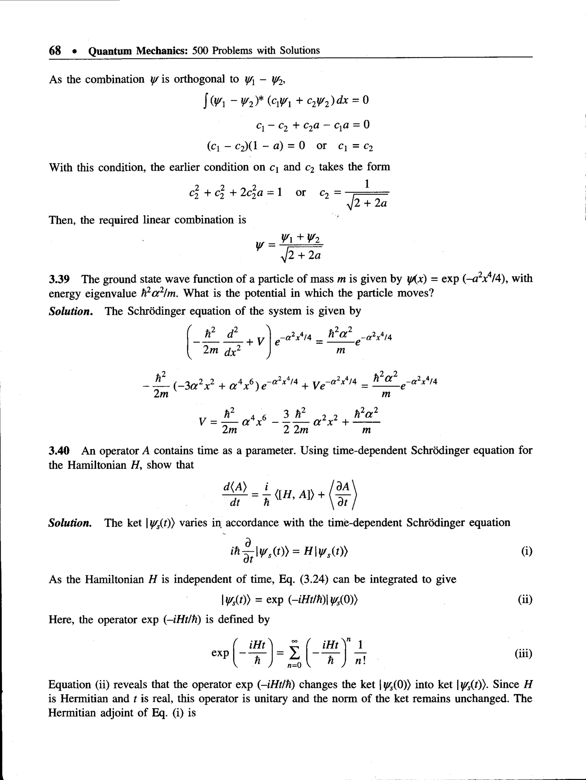 68 • Quantum Mechanics: 500 Problems with Solutions
As the combination y/ is orthogonal to - y/2,
J (¥ ~ ¥ 2)* (c¥i + c2y/2)dx = 0
q - c2 + c2a - cxa = 0
(ci - c2)(l - a) = 0 or C= c2
With this condition, the earlier condition on ci and c2 takes the form
1
L2 T c 2 T ^ L2
Then, the required linear combination is
c? + c? + 2c?a = 1 or c2
^J2 ~+
~2~
a
¥ =
¥ + ¥ i
y]2 + 2a
3.39 The ground state wave function of a particle of mass m is given by yKx) = exp (-a2x4/4), with
energy eigenvalue h2a 2/m. What is the potential in which the particle moves?
Solution. The Schrodinger equation of the system is given by
. ! L £ -
2m dx2
+ V e ~a2x4/4 _ ^ _ ^ _ e - a 2x4/4
m
2 J2 . -a * x* /4
2m
(-3a x + a x ) e + Ve
- a 2x4/4h 2a 2 —
cc2x414
m
h2 4 6 3 h222 h2a 2
V = —— e rr" - a l xl + -------
2m 2 2m m
3.40 An operator A contains time as a parameter. Using time-dependent Schrodinger equation for
the Hamiltonian H, show that
Solution. The ket |y/s{tj) varies in accordance with the time-dependent Schrodinger equation
ihj-t yss(t)) = H y s{t)) (i)
As the Hamiltonian H is independent of time, Eq. (3.24) can be integrated to give
Iy/s{t)) = exp (~iHt/h) y/s(Q)) (ii)
Here, the operator exp (-iHt/h) is defined by
(iii)
Equation (ii) reveals that the operator exp (-iHt/h) changes the ket | ^(0)) into ket |yss(t)). Since H
is Hermitian and t is real, this operator is unitary and the norm of the ket remains unchanged. The
Hermitian adjoint of Eq. (i) is
' iHt iH t' " 1
exp
< n ,
_ V
1
n=0 V h J n
 
