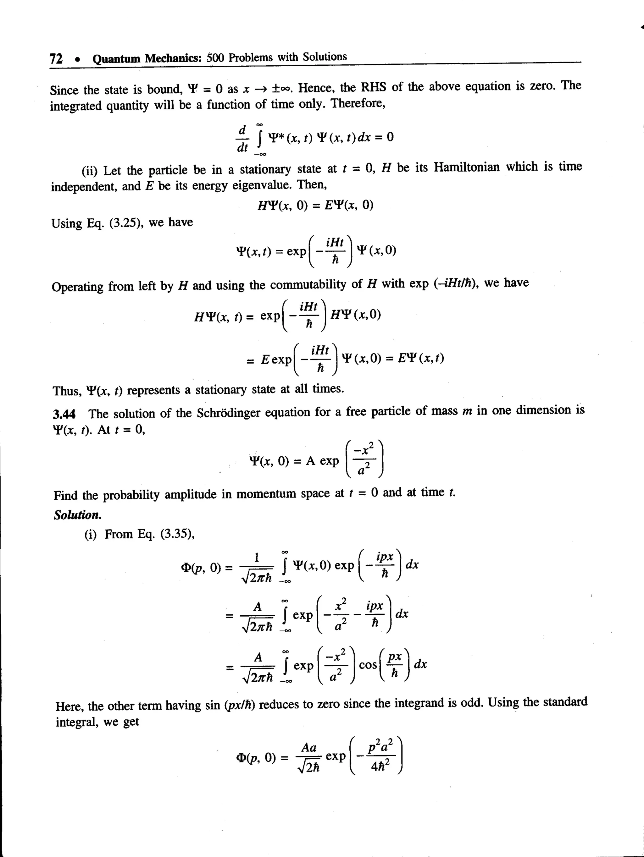 72 • Quantum Mechanics: 500 Problems wife Solutions
Since the state is bound, Y = 0 as x -> ±°°. Hence, the RHS of the above equation is zero. The
integrated quantity will be a function of time only. Therefore,
dt
J *P*(x, t)dx = 0
(ii) Let the particle be in a stationary state at t = 0, H be its Hamiltonian which is time
independent, and E be its energy eigenvalue. Then,
H ¥(x, 0) = E'Vix, 0)
Using Eq. (3.25), we have
^(x.O = exp -
iHt
'P(^O )
Operating from left by H and using the commutability of H with exp (-iHt/h), we have
, iHt
H Vix, t) = exp| — — H'V (x,0)
- ^ - | ' P ( x , 0) = £'P(x,r)
= E exp
Thus, 'F(x, t) represents a stationary state at all times.
3.44 The solution of the Schrodinger equation for a free particle of mass m in one dimension is
Y(x, t). At t = 0,
^(x, 0) = A exp
- x
Find the probability amplitude in momentum space at t = 0 and at time t.
Solution.
(i) From Eq. (3.35),
1
4 lizh
A
yjlTCh
A
dx
 exp
x _ lEL
*
dx
4 ln h _
J exp cos
px
dx
Here, the other term having sin (px/h) reduces to zero since the integrand is odd. Using the standard
integral, we get
Aa
®(p, 0) = -7==- exp
J m
.2 2
p a
4h2
 