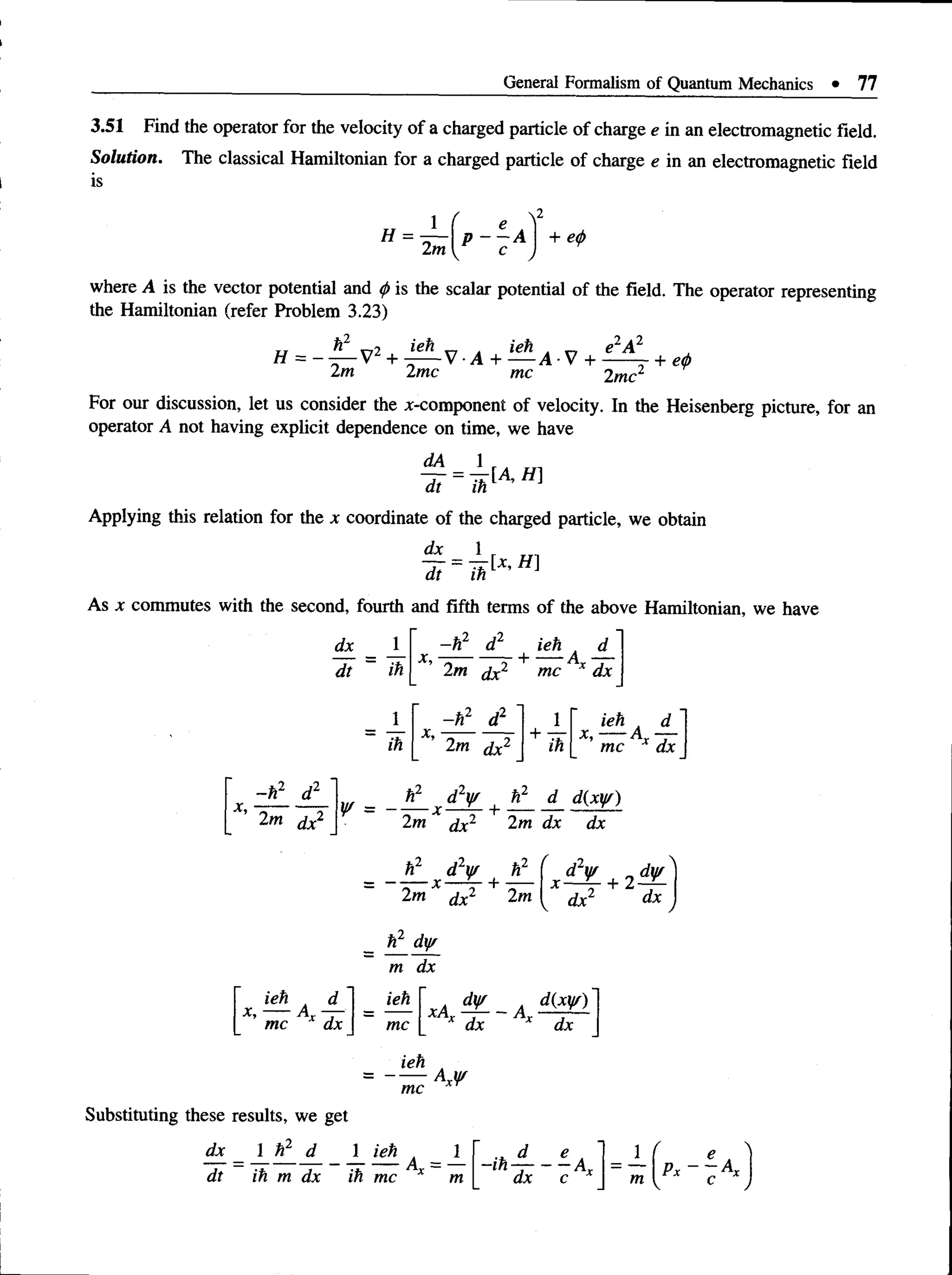 General Formalism of Quantum Mechanics • 77
3.51 Find the operator for the velocity of a charged particle of charge e in an electromagnetic field.
Solution. The classical Hamiltonian for a charged particle of charge e in an electromagnetic field
is
H = ± p - i A
2m I c
+ e
<
/>
where A is the vector potential and <
/>is the scalar potential of the field. The operator representing
the Hamiltonian (refer Problem 3.23)
e2A 2
ti h2 V
72 v-7 „ ieh t „
H = - — V2 + - — V •A + — A •V +
2m 2me me 2mc
+ e
<
f>
For our discussion, let us consider the x-component of velocity. In the Heisenberg picture, for an
operator A not having explicit dependence on time, we have
dt ih
Applying this relation for the x coordinate of the charged particle, we obtain
As x commutes with the second, fourth and fifth terms of the above Hamiltonian, we have
dx
~dt ih
-h 2 d2 ieh , d
x , - ------ - + --- A —
2m dx mc dx
ih
x,
- h2 d2
x,
- h 2 d2
2m dx2
2m dx2
'2.
+ ih
ieh d
x ,----A —
mc dx
v _ ** x d2^ | %1 d d(Mr)
2/n dx2 2m dx dx
hL dLy/ h
= x — ^- +
2m dx2 2m
2 f x i ! L + 2 * L '
tor dx
h2 dy/
m dx
ieh A d
x ,----Ax —
ieh ' A d¥ , d(W )
mc dx ~ mc x dx dx
ieh
mc
Substituting these results, we get
 