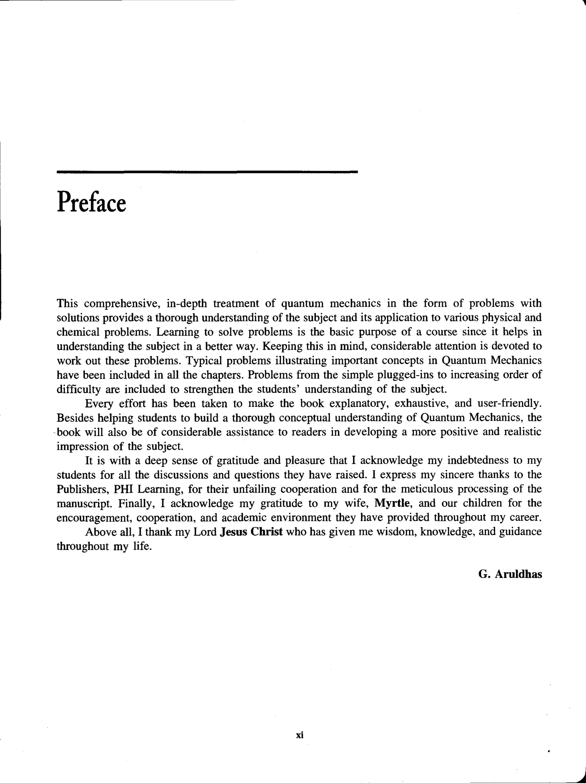 Preface
This comprehensive, in-depth treatment of quantum mechanics in the form of problems with
solutions provides a thorough understanding of the subject and its application to various physical and
chemical problems. Learning to solve problems is the basic purpose of a course since it helps in
understanding the subject in a better way. Keeping this in mind, considerable attention is devoted to
work out these problems. Typical problems illustrating important concepts in Quantum Mechanics
have been included in all the chapters. Problems from the simple plugged-ins to increasing order of
difficulty are included to strengthen the students’ understanding of the subject.
Every effort has been taken to make the book explanatory, exhaustive, and user-friendly.
Besides helping students to build a thorough conceptual understanding of Quantum Mechanics, the
book will also be of considerable assistance to readers in developing a more positive and realistic
impression of the subject.
It is with a deep sense of gratitude and pleasure that I acknowledge my indebtedness to my
students for all the discussions and questions they have raised. I express my sincere thanks to the
Publishers, PHI Learning, for their unfailing cooperation and for the meticulous processing of the
manuscript. Finally, I acknowledge my gratitude to my wife, Myrtle, and our children for the
encouragement, cooperation, and academic environment they have provided throughout my career.
Above all, I thank my Lord Jesus Christ who has given me wisdom, knowledge, and guidance
throughout my life.
G. Aruldhas
 
