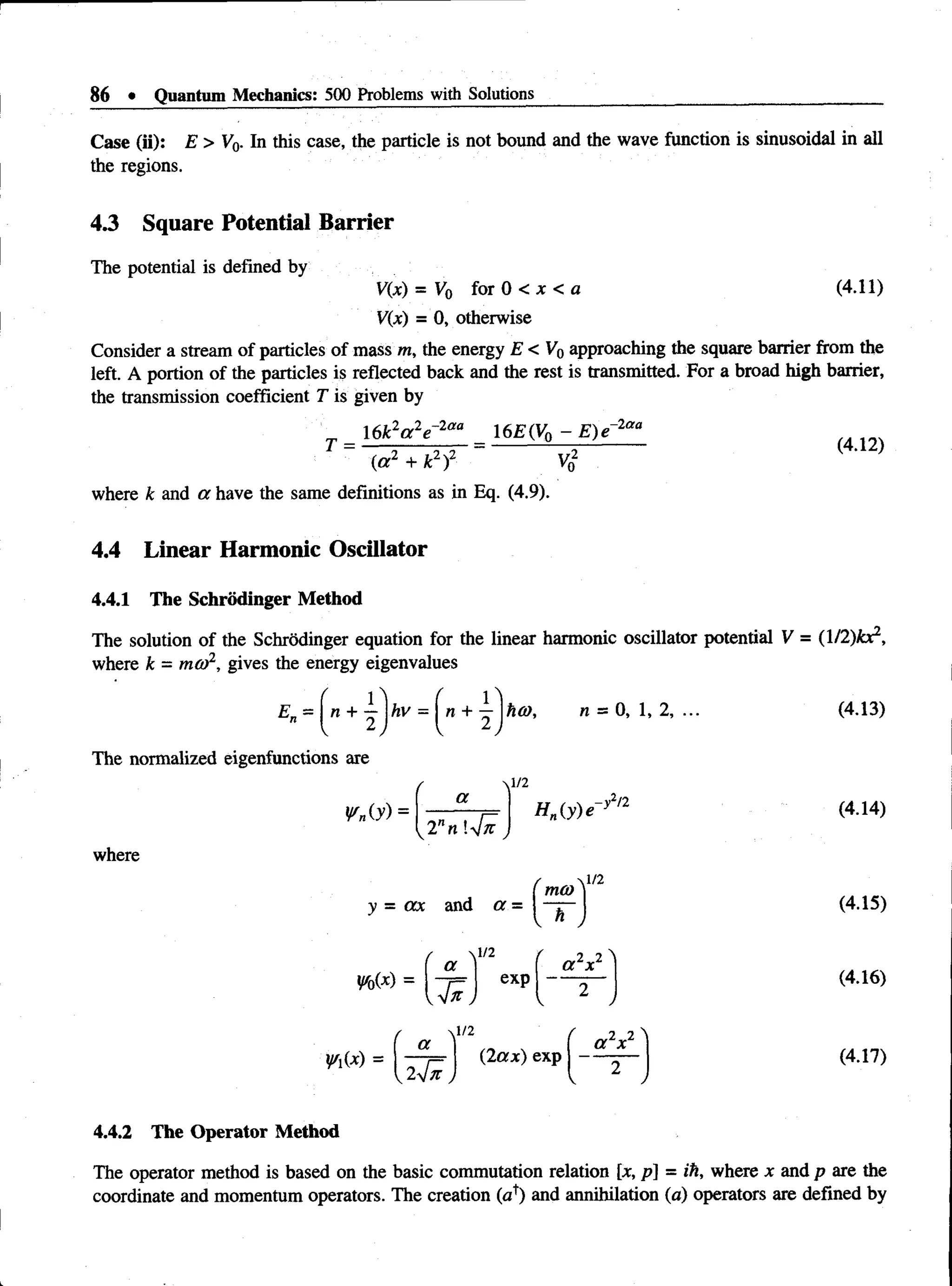 86 • Quantum Mechanics: 500 Problems with Solutions
Case (ii): E > V0- In this case, the particle is not bound and the wave function is sinusoidal in all
the regions.
4.3 Square Potential Barrier
The potential is defined by
(4.11)
V(x) = V0 f°r 0 < x < a
V(x) = 0, otherwise
Consider a stream of particles of mass m, the energy E < V 0approaching the square barrier from the
left. A portion of the particles is reflected back and the rest is transmitted. For a broad high barrier,
the transmission coefficient T is given by
2„ 2„-2aa
16k a e 16E(V0 - E ) e -2 a a
(a 2 + k2)2 Vn
(4.12)
where k and a have the same definitions as in Eq. (4.9).
4.4 Linear Harmonic Oscillator
4.4.1 The Schrodinger Method
The solution of the Schrodinger equation for the linear harmonic oscillator potential V = (l/2)£r
where k = ma>2, gives the energy eigenvalues
1
hv =  n + hti), n = 0, 1, 2, ...
The normalized eigenfunctions are
¥n(y) =
a
where
l nn 4 n
y = ax and a =
Hn(y)e
~ h )
,-y2n
yr0(x) =
Vii*) =
a
1/2
 1/2
exp
2 JZ
a x

a
{la x) exp
f 2 2 ^
a x
(4.13)
(4.14)
(4.15)
(4.16)
(4.17)
4.4.2 The Operator Method
The operator method is based on the basic commutation relation [x, p] = ih, where x and p are the
coordinate and momentum operators. The creation (a1
) and annihilation (a) operators are defined by
 