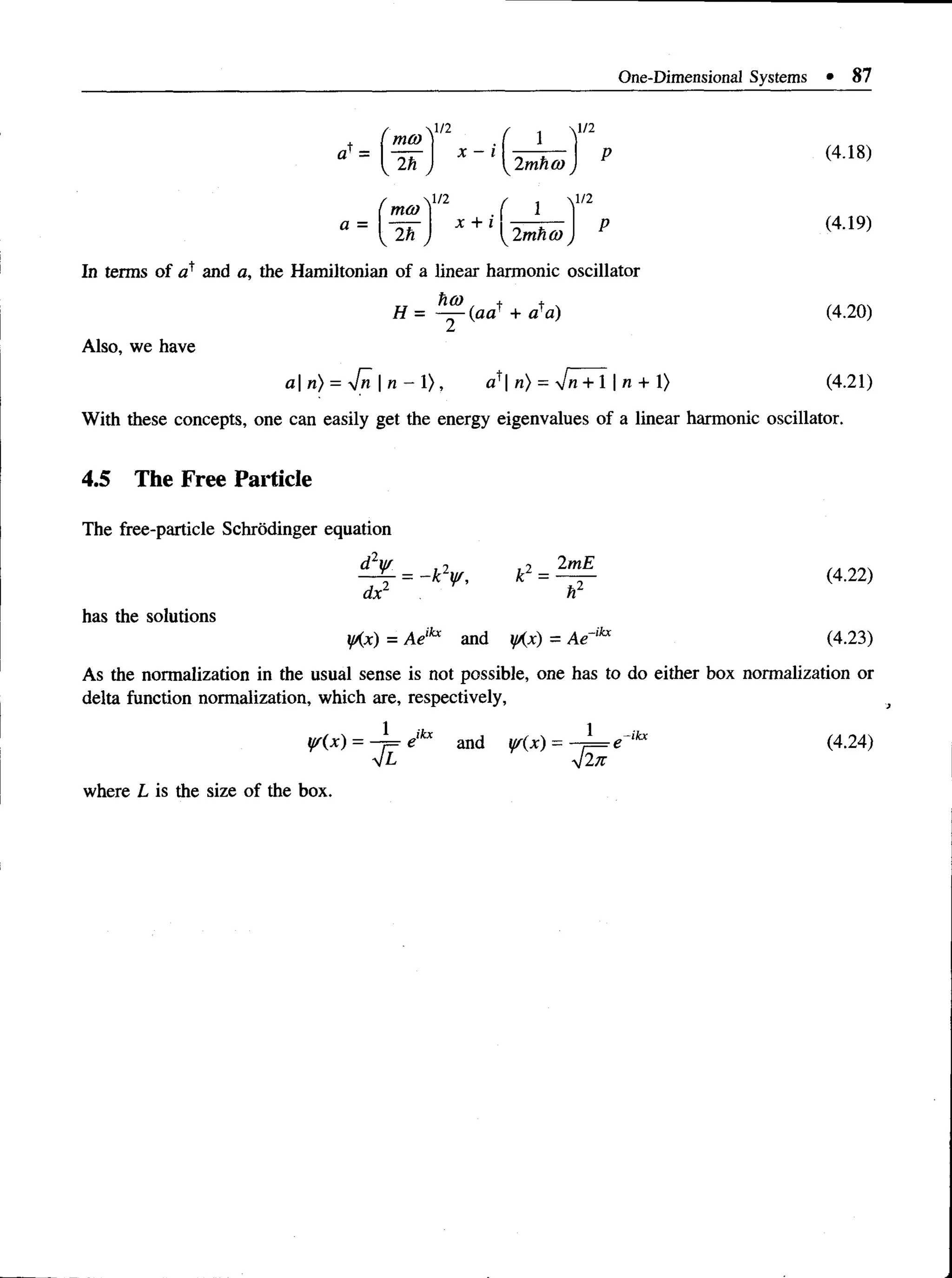 One-Dimensional Systems • 87
 l / 2 , .  l / 2
a1= I -r-r- I x - i (4.18)
moj
a =  ;n ,
2h j  2mh<o
1/2 ^ j y /2
P (4.19)
X + *iK2mha)
2h
In terms of cP and a, the Hamiltonian of a linear harmonic oscillator
H = —
^ (aa+ + a a) (4.20)
Also, we have
a| n) = [n  n - 1), a^ n) = ~Jn + 1 | n + 1) (4.21)
With these concepts, one can easily get the energy eigenvalues of a linear harmonic oscillator.
4.5 The Free Particle
The free-particle Schrodinger equation
£HL = _ * y , e = ^ (4.22)
dx1 I f
has the solutions
y{x) = Ae,kx and yAx) = Ae~lkx (4.23)
As the normalization in the usual sense is not possible, one has todo either box normalization or
delta function normalization, which are, respectively,
yr(x) = -= elkx and w(x) = - ) = e ikx (4.24)
V2tt
where L is the size of the box.
 