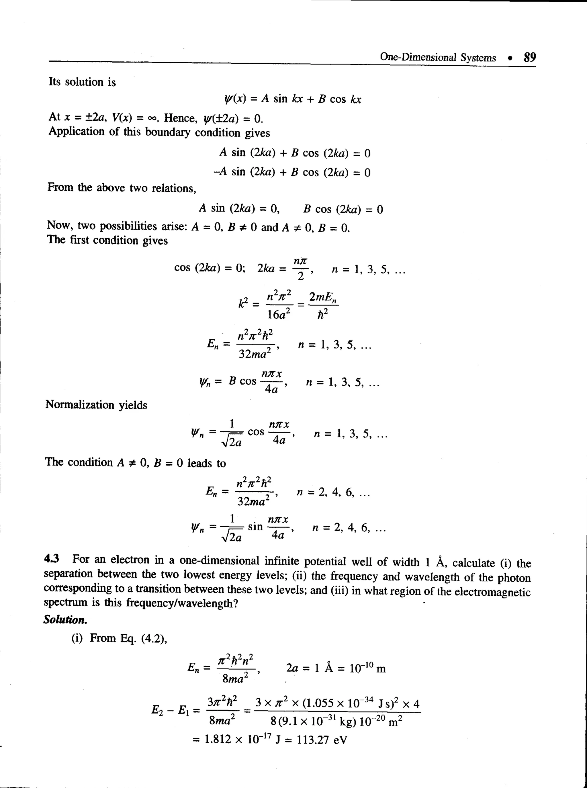 One-Dimensional Systems • 89
Its solution is
iff(x) = A sin kx + B cos kx
At x = ±2a, V(x) = oo. Hence, y/(±2a) = 0.
Application of this boundary condition gives
A sin (2ka) +B cos (2ka) = 0
-A sin (2ka) +B cos (2ka) = 0
From the above two relations,
Asin (2ka) = 0, B cos (2ka) = 0
Now, two possibilities arise: A = 0, B * 0 and A * 0, B = 0.
The first condition gives
M
ir
cos (2ka) = 0; 2ka = — , n = 1, 3, 5,
£2 _ n2n 2 2mE„
Normalization yields
16a2 h2
n27t 2h2
£ l = l W ' " = 1 . 3 . 5 , . . .
¥ n = B c o s ~ - , n = 1 , 3 ,5 ,...
1 M IX
The condition A * 0, B = 0 leads to
n W
32ma
1 . n/rjt „ , ,
Wn /— sin ~j > n = 2, 4, 6, ...
V2a 4«
4.3 For an electron in a one-dimensional infinite potential well of width 1 A, calculate (i) the
separation between the two lowest energy levels; (ii) the frequency and wavelength of the photon
corresponding to a transition between these two levels; and (iii) in what region of the electromagnetic
spectrum is this frequency/wavelength?
Solution.
(i) From Eq. (4.2),
En = , 2a = l A = l ( r 10m
8ma2
E - E = 3;r2?*
2 3 x n 2 x (1.055 x 10~34 J s)2 x 4
2 1 8ma2 8(9.1 x 10-31 kg) 1(T20 m2
= 1.812 x 1(T17 J = 113.27 eV
 