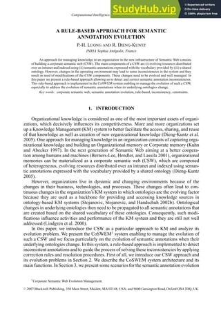 Computational Intelligence, Volume 23, Number 3, 2007
A RULE-BASED APPROACH FOR SEMANTIC
ANNOTATION EVOLUTION
P.-H. LUONG AND R. DIENG-KUNTZ
INRIA Sophia Antipolis, France
An approach for managing knowledge in an organization in the new infrastructure of Semantic Web consists
of building a corporate semantic web (CSW). The main components of a CSW are (i) evolving resources distributed
over an intranet and indexed using (ii) semantic annotations expressed with the vocabulary provided by (iii) a shared
ontology. However, changes in the operating environment may lead to some inconsistencies in the system and they
result in need of modifications of the CSW components. These changes need to be evolved and well managed. In
this paper we present a rule-based approach allowing us to detect and correct semantic annotation inconsistencies.
This rule-based approach is implemented in the CoSWEM system enabling to manage the evolution of such a CSW,
especially to address the evolution of semantic annotations when its underlying ontologies change.
Key words: corporate semantic web, semantic annotation evolution, rule-based, inconsistency, constraints.
1. INTRODUCTION
Organizational knowledge is considered as one of the most important assets of organi-
zations, which decisively influences its competitiveness. More and more organizations set
up a Knowledge Management (KM) system to better facilitate the access, sharing, and reuse
of that knowledge as well as creation of new organizational knowledge (Dieng-Kuntz et al.
2005). One approach for managing knowledge in an organization consists of capturing orga-
nizational knowledge and building an Organizational memory or Corporate memory (Kuhn
and Abecker 1997). In the next generation of Semantic Web aiming at a better coopera-
tion among humans and machines (Berners-Lee, Hendler, and Lassila 2001), organizational
memories can be materialized as a corporate semantic web (CSW), which are composed
of heterogeneous, evolving resources distributed over an intranet and indexed using seman-
tic annotations expressed with the vocabulary provided by a shared ontology (Dieng-Kuntz
2005).
However, organizations live in dynamic and changing environments because of the
changes in their business, technologies, and processes. These changes often lead to con-
tinuous changes in the organization’s KM system in which ontologies are the evolving factor
because they are used as a backbone for providing and accessing knowledge sources in
ontology-based KM systems (Stojanovic, Stojanovic, and Handschuh 2002b). Ontological
changes in underlying ontologies then need to be propagated to all semantic annotations that
are created based on the shared vocabulary of these ontologies. Consequently, such modi-
fications influence activities and performance of the KM system and they are still not well
addressed (Lindgren et al. 2000).
In this paper, we introduce the CSW as a particular approach to KM and analyze its
evolution problem. We present the CoSWEM1
system enabling to manage the evolution of
such a CSW and we focus particularly on the evolution of semantic annotations when their
underlying ontologies change. In this system, a rule-based approach is implemented to detect
inconsistent annotations and to guide the process of solving these inconsistencies by applying
correction rules and resolution procedures. First of all, we introduce our CSW approach and
its evolution problems in Section 2. We describe the CoSWEM system architecture and its
main functions. In Section 3, we present some scenarios for the semantic annotation evolution
1Corporate Semantic Web Evolution Management.
C
 2007 Blackwell Publishing, 350 Main Street, Malden, MA 02148, USA, and 9600 Garsington Road, Oxford OX4 2DQ, UK.
 