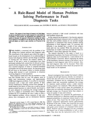 IEEE TRANSACTIONS ON SYSTEMS, MAN, AND CYBERNETICS, VOL. SMC-10, NO. 7, jULY 1980
A Rule-Based Model of Human Problem
Solving Performance in Fault
Diagnosis Tasks
WILLIAM B. ROUSE, SENIOR MEMBER, IEEE, SANDRA H. ROUSE, AND SUSAN J. PELLEGRINO
Abstract-The sequence of tests chosen by humans in two fault diagno-
sis tasks are described in terms of a model composed of a rank-ordered set
of heuristics or rndes-of-thumb. The identification and evaluation of such
models are discussed. The approach is illustrated by modeling the choices
of test sequences of 118 subjects in one task and 36 in the other task. The
model and subjects are found to agree somewhat over 90 percent of the
time.
INTRODUCTION
T HIS PAPER is concerned with the problem of de-
scribing how humans perform fault diagnosis tasks.
The overall goal of the research upon which this paper is
based focuses on the development of an understanding of
human fault diagnosis abilities and the design of methods
of training that will enhance the human's abilities. In
pursuit of this goal a series of experiments have been
performed utilizing both context-free [1]-[4] and context-
specific [5] fault diagnosis tasks. The context-specific tasks
have involved diagnosis of faults in computer-simulated
automobile and aircraft power plants. An upcoming study
[6] will focus on the human's ability to transfer problem
solving skills learned in such simulations to situations
involving diagnosis of real equipment.
These empirical studies have thus far resulted in a data
base that includes data for over 150 subjects, most of
which were maintenance trainees, and approximately
12000 fault diagnosis problems. In an effort to succinctly
summarize such a large and varied quantity of data,
several mathematical modeling notions have emerged. A
model based on the theory of fuzzy sets, as well as several
pattern-evoked heuristics or rules-of-thumb, was found to
be quite adequate for predicting the average number of
tests for a subject to successfully solve a fault diagnosis
problem [2], [7]. Considering the time it takes to solve a
fault diagnosis problem, various measures of task com-
plexity were investigated, and an information theoretic
Manuscript received August 17, 1979; revised March 6, 1980. This
research was supported by the U.S. Army Research Institute for the
Behavioral and Social Sciences under Grant DAHC 19-78-G-0011 and
Contract MDA 903-79-C-0421.
W. B. Rouse and S. H. Rouse are with Delft University of Technol-
ogy, The Netherlands, on leave from the University of Illinois, Urbana,
IL 61801.
S. J. Pellegrino is with McDonnell Douglas Automation Company, St.
Louis, MO 63166.
measure produced a 0.84 overall correlation with time
until problem solution [8].
As this research has progressed, it has become apparent
that global performance measures such as number of tests
and time until problem solution do not provide enough
information to understand fully human problem solving
performance in fault diagnosis tasks. To overcome this
difficulty, it was decided that a model of how subjects
made each test was needed. While the previously men-
tioned fuzzy set model could have provided the basis for
this effort, a more direct approach was chosen.
The research described in this paper is based on a
fundamental hypothesis that human performance in fault
diagnosis tasks can be described by a rank-ordered set of
rules-of-thumb or heuristics. Before explaining the details
of this hypothesis, literature relating to the human's use of
heuristics in fault diagnosis tasks will be reviewed. Also,
two fault diagnosis tasks will be discussed. These tasks
will provide a framework within which the proposed rule-
based model can be explained.
BACKGROUND
Several investigators have studied the human's abilities
to employ the half-split heuristic whereby one attempts to
choose tests that will result in the maximum reduction of
uncertainty. Goldbeck and his colleagues [9] found that
subjects could only successfully implement this strategy
for relatively simple problems unless a rather intensive
training program was employed. Mills [10] had subjects
locate faults in series circuits where the probabilities of
failure were not uniformly distributed and found that the
half-split strategy was 14 percent better than subjects in
terms of number of tests until solution.
Bond and Rigney [11] compared the performance of
electronics technicians to a Bayesian model that optimally
updated probabilities of component failures based on the
results of tests. They found that the model agreed with
subjects' component replacement choices approximately
50 percent of the time. Further, they found that the match
of model and subjects was enhanced if subjects started
with good a priori estimates of component failure proba-
bilities. Stolurow and his colleagues [12] also considered
the human's use of failure probabilities as well as repair
times. They show that the replacement policy that mini-
0018-9472/80/0700-0366$00.75 C 1980 IEEE
366
 