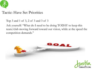 Tactic: Have Set Priorities
Top 3 and 1 of 3, 2 of 3 and 3 of 3
Ask yourself: “What do I need to be doing TODAY to keep this
team/club moving forward toward our vision, while at the speed the
competition demands.”