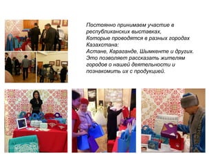 Постоянно принимаем участие в
республиканских выставках,
Которые проводятся в разных городах
Казахстана:
Астане, Караганде, Шымкенте и других.
Это позволяет рассказать жителям
городов о нашей деятельности и
познакомить их с продукцией.
 