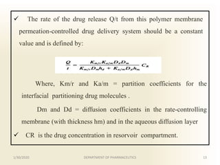  The rate of the drug release Q/t from this polymer membrane
permeation-controlled drug delivery system should be a constant
value and is defined by:
Where, Km/r and Ka/m = partition coefficients for the
interfacial partitioning drug molecules .
Dm and Dd = diffusion coefficients in the rate-controlling
membrane (with thickness hm) and in the aqueous diffusion layer
 CR is the drug concentration in resorvoir compartment.
1/30/2020 13DEPARTMENT OF PHARMACEUTICS
 