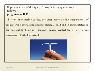 Representatives of this type of drug delivery system are as
follows
progestasert IUD:
It is an intrauterine device, the drug reservoir is a suspension of
progesterone crystals in silicone medical fluid and is encapsulated in
the vertical limb of a T-shaped device walled by a non porous
membrane of ethylene-vinyl
1/30/2020 14DEPARTMENT OF PHARMACEUTICS
 