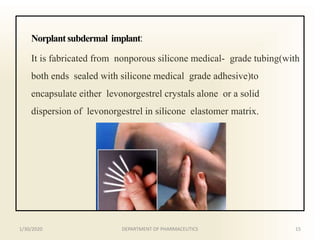 Norplantsubdermal implant:
It is fabricated from nonporous silicone medical- grade tubing(with
both ends sealed with silicone medical grade adhesive)to
encapsulate either levonorgestrel crystals alone or a solid
dispersion of levonorgestrel in silicone elastomer matrix.
1/30/2020 15DEPARTMENT OF PHARMACEUTICS
 