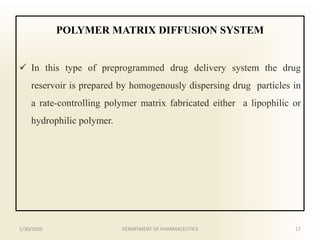 POLYMER MATRIX DIFFUSION SYSTEM
 In this type of preprogrammed drug delivery system the drug
reservoir is prepared by homogenously dispersing drug particles in
a rate-controlling polymer matrix fabricated either a lipophilic or
hydrophilic polymer.
1/30/2020 17DEPARTMENT OF PHARMACEUTICS
 