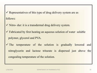  Representatives of this type of drug delivery system are as
follows:
 Nitro- dur: it is a transdermal drug delivery system.
 Fabricated by first heating an aqueous solution of water soluble
polymer, glycerol and PVA.
 The temperature of the solution is gradually lowered and
nitroglycerin and lactose triturate is dispersed just above the
congealing temperature of the solution.
1/30/2020 19DEPARTMENT OF PHARMACEUTICS
 