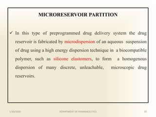 MICRORESERVOIR PARTITION
 In this type of preprogrammed drug delivery system the drug
reservoir is fabricated by microdispersion of an aqueous suspension
of drug using a high energy dispersion technique in a biocompatible
polymer, such as silicone elastomers, to form a homogenous
dispersion of many discrete, unleachable, microscopic drug
reservoirs.
1/30/2020 20DEPARTMENT OF PHARMACEUTICS
 