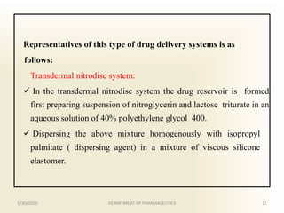 Representatives of this type of drug delivery systems is as
follows:
Transdermal nitrodisc system:
 In the transdermal nitrodisc system the drug reservoir is formed
first preparing suspension of nitroglycerin and lactose triturate in an
aqueous solution of 40% polyethylene glycol 400.
 Dispersing the above mixture homogenously with isopropyl
palmitate ( dispersing agent) in a mixture of viscous silicone
elastomer.
1/30/2020 21DEPARTMENT OF PHARMACEUTICS
 
