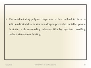  The resultant drug polymer dispersion is then molded to form a
solid medicated disk in situ on a drug-impermeable metallic plastic
laminate, with surrounding adhesive film by injection molding
under instantaneous heating.
1/30/2020 22DEPARTMENT OF PHARMACEUTICS
 