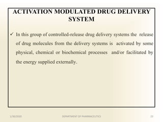 ACTIVATION MODULATED DRUG DELIVERY
SYSTEM
 In this group of controlled-release drug delivery systems the release
of drug molecules from the delivery systems is activated by some
physical, chemical or biochemical processes and/or facilitated by
the energy supplied externally.
1/30/2020 23DEPARTMENT OF PHARMACEUTICS
 