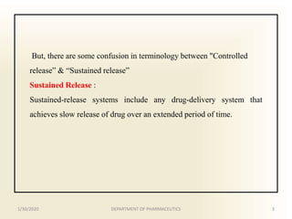 But, there are some confusion in terminology between "Controlled
release” & “Sustained release”
Sustained Release :
Sustained-release systems include any drug-delivery system that
achieves slow release of drug over an extended period of time.
1/30/2020 3DEPARTMENT OF PHARMACEUTICS
 