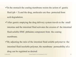 In the stomach the coating membrane resists the action of gastric
fluid (ph < 3) and the drug ,molecules are thus protected from
acid degradation.
After gastric emptying the drug delivery system travels to the small
intestine and the intestinal fluid activates the erosion of the intestinal
fluid-soluble HMC phthalate component from the coating
membrane.
By adjusting the ratio of the intestinal fluid soluble polymer to the
intestinal fluid insoluble polymer, the membrane permeability of a
drug can be regulated as desired.
1/30/2020 31DEPARTMENT OF PHARMACEUTICS
 