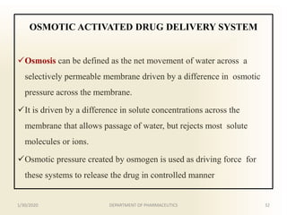 OSMOTIC ACTIVATED DRUG DELIVERY SYSTEM
Osmosis can be defined as the net movement of water across a
selectively permeable membrane driven by a difference in osmotic
pressure across the membrane.
It is driven by a difference in solute concentrations across the
membrane that allows passage of water, but rejects most solute
molecules or ions.
Osmotic pressure created by osmogen is used as driving force for
these systems to release the drug in controlled manner
1/30/2020 32DEPARTMENT OF PHARMACEUTICS
 