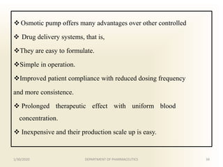  Osmotic pump offers many advantages over other controlled
 Drug delivery systems, that is,
They are easy to formulate.
Simple in operation.
Improved patient compliance with reduced dosing frequency
and more consistence.
 Prolonged therapeutic effect with uniform blood
concentration.
 Inexpensive and their production scale up is easy.
1/30/2020 34DEPARTMENT OF PHARMACEUTICS
 