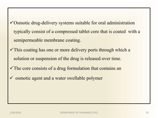 Osmotic drug-delivery systems suitable for oral administration
typically consist of a compressed tablet core that is coated with a
semipermeable membrane coating.
This coating has one or more delivery ports through which a
solution or suspension of the drug is released over time.
The core consists of a drug formulation that contains an
 osmotic agent and a water swellable polymer
1/30/2020 35DEPARTMENT OF PHARMACEUTICS
 