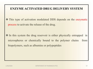 ENZYME ACTIVATED DRUG DELIVERY SYSTEM
 This type of activation modulated DDS depends on the enzymatic
process to activate the release of the drug.
 In this system the drug reservoir is either physically entrapped in
microspheres or chemically bound to the polymer chains from
biopolymers, such as albumins or polypeptides
1/30/2020 37DEPARTMENT OF PHARMACEUTICS
 