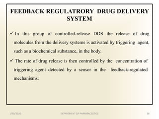 FEEDBACK REGULATRORY DRUG DELIVERY
SYSTEM
 In this group of controlled-release DDS the release of drug
molecules from the delivery systems is activated by triggering agent,
such as a biochemical substance, in the body.
 The rate of drug release is then controlled by the concentration of
triggering agent detected by a sensor in the feedback-regulated
mechanisms.
1/30/2020 38DEPARTMENT OF PHARMACEUTICS
 