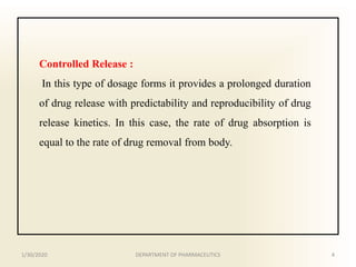 Controlled Release :
In this type of dosage forms it provides a prolonged duration
of drug release with predictability and reproducibility of drug
release kinetics. In this case, the rate of drug absorption is
equal to the rate of drug removal from body.
1/30/2020 4DEPARTMENT OF PHARMACEUTICS
 