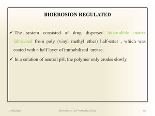 BIOEROSION REGULATED
 The system consisted of drug dispersed bioerodible matrix
fabricated from poly (vinyl methyl ether) half-ester , which was
coated with a half layer of immobilized urease.
 In a solution of neutral pH, the polymer only erodes slowly
1/30/2020 40DEPARTMENT OF PHARMACEUTICS
 