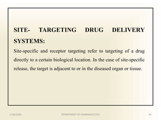 SITE- TARGETING DRUG DELIVERY
SYSTEMS:
Site-specific and receptor targeting refer to targeting of a drug
directly to a certain biological location. In the case of site-specific
release, the target is adjacent to or in the diseased organ or tissue.
1/30/2020 44DEPARTMENT OF PHARMACEUTICS
 