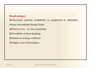 Disadvantages:
 Decreased systemic availability in comparison to immediate
release conventional dosage forms.
 Poor in vivo – in vitro correlation.
 Possibility of dose dumping.
 Retrieval of drug is difficult.
 Higher cost of formulation.
1/30/2020 7DEPARTMENT OF PHARMACEUTICS
 