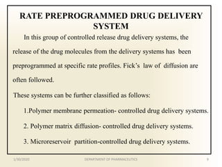 RATE PREPROGRAMMED DRUG DELIVERY
SYSTEM
In this group of controlled release drug delivery systems, the
release of the drug molecules from the delivery systems has been
preprogrammed at specific rate profiles. Fick’s law of diffusion are
often followed.
These systems can be further classified as follows:
1.Polymer membrane permeation- controlled drug delivery systems.
2. Polymer matrix diffusion- controlled drug delivery systems.
3. Microreservoir partition-controlled drug delivery systems.
1/30/2020 9DEPARTMENT OF PHARMACEUTICS
 