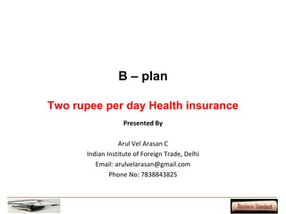 B – plan

Two rupee per day Health insurance
                    Presented By

                  Arul Vel Arasan C
       Indian Institute of Foreign Trade, Delhi
          Email: arulvelarasan@gmail.com
               Phone No: 7838843825
 