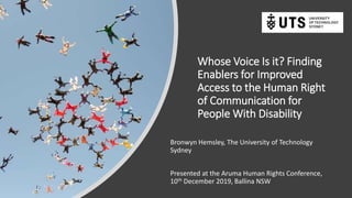 Whose Voice Is it? Finding
Enablers for Improved
Access to the Human Right
of Communication for
People With Disability
Bronwyn Hemsley, The University of Technology
Sydney
Presented at the Aruma Human Rights Conference,
10th December 2019, Ballina NSW
 