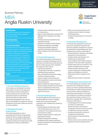 42 www. .co.uk
Business Pathway
MBA
Anglia Ruskin University
Qualiication
On successful completion of the programme
you will be awarded a Master of Business
Administration (MBA).
Awarding Body
Anglia Ruskin University
Course Description
The Anglia Ruskin University MBA programme
is designed to equip you with essential modern
management skills and knowledge and prepare
you with an enterprising spirit grounded
on solid business practices. The programme
also aims to provide you with analytical and
decision making capabilities in order to face
diferent kinds of new challenges resulting
from the rapid changes seen in today’s growing
business environment. You will study tools
and techniques that will help you develop and
manage products and services that will be
competitive internationally.
Mode
Online distance learning
Course Content (Modules)
Comprises an induction and eight modules:
1. Personal Skills Development
In this module you will develop the common
skills needed to succeed on the programme.
It will provide you with the opportunity to
develop, apply and assess your skills using
appropriate methods. You will develop
a personal portfolio of evidence which
demonstrates development in the common
skills. You will establish a foundation for personal
development and be able to apply your learning
to a future workplace.
2. Managing Change in
Organisations
This module will provide you with an
understanding of the nature of organisational
change; the role of a manager in dealing with
that change; and skills which will allow them to
contribute positively to the change process. After
completing this module you will be able to:
• Critically evaluate and deine the nature of
the change process.
• Apply a range of appropriate conceptual tools
applicable to the management of change
situations.
• Critically review how organisations have
responded to change.
• Synthesise and analyse the links between
knowledge management, knowledge
tracking and knowledge migration in
organisational/change management.
• Design strategies to deal with resistance to
change.
3. Financial Management
This module will provide you with the tools to
enable you to interpret and evaluate inancial
information and utilise inancial information for
decision-making purposes. After completing
this module you will be able to:
• Draft inancial statements.
• Critically analyse information contained in
published inancial statements.
• Select and apply inancial decision-making
techniques to appraise projects.
• Evaluate complex investment decisions.
• Utilise spreadsheets to present and analyse
inancial information.
• Appreciate diferences between inancial
decision-making in the public and not for proit
sectors as compared to the private sector.
• Apply appropriate techniques to protect
against currency loss.
4. Marketing Management
You will investigate the role and function of
marketing within the context of changing
markets and increasing international
competition. After completing this module you
will be able to:
• Critically evaluate the information needs
of the marketing function in terms of its
contribution to the strategic processes and
tactical decision-making.
• Integrate marketing decision-making with
organisational strategy.
• Establish a broad base of marketing
knowledge and the strategic implications.
• Develop and implement marketing plans for a
product or service.
• Relect an international perspective and
the global context of decision-making in
marketing planning.
• Evaluate the appropriateness of e-business
strategies.
5. Operations Management
This module will investigate the context and
processes of management operations and
show how operations management is central to
the achievement of organisational aims. After
completing this module you will be able to:
• Evaluate problems in operations and identify
approaches to overcoming them.
• Critically evaluate operating plans and
identify areas for improvement.
• Justify, implement and evaluate changes to
operations in line with modern approaches.
• Develop outline plans for investment in new
capacity, including location and layout.
• Evaluate operation processes so that
customer requirements including quality,
delivery and reliability are achieved.
• Diferentiate and devise suitable control
systems.
• Apply principles of project management.
6. Managing the Human Resource
This module will help you to develop critical
awareness of the contribution the human
resource can make to workplace efectiveness.
It will develop your ability to apply theoretical
human resource models and concepts to a
wide variety of work situations. This module
is also designed to stimulate your thought on
how organisation design can impact on the
efectiveness of people. After completing this
module you will be able to:
• Critically appraise the contribution people
can make to an organisation.
• Analyse how factors concerning the
management of human resource vary within
an organisation and across situations.
• Compare and contrast the concepts of
management and leadership.
• Demonstrate how to lead and develop
efective teams.
• Analyse a human resource problem and apply
appropriate models to develop solutions.
Online-based
distance learning
www.rdi.co.uk/achieve
 