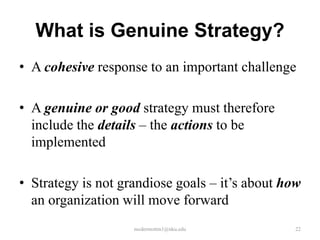 What is Genuine Strategy?
• A cohesive response to an important challenge
• A genuine or good strategy must therefore
include the details – the actions to be
implemented
• Strategy is not grandiose goals – it’s about how
an organization will move forward
mcdermottm1@nku.edu

22

 