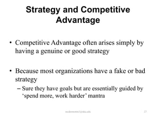 Strategy and Competitive
Advantage
• Competitive Advantage often arises simply by
having a genuine or good strategy
• Because most organizations have a fake or bad
strategy
– Sure they have goals but are essentially guided by
‘spend more, work harder’ mantra
mcdermottm1@nku.edu

27

 