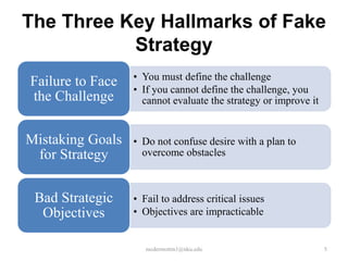 The Three Key Hallmarks of Fake
Strategy
Failure to Face
the Challenge
Mistaking Goals
for Strategy
Bad Strategic
Objectives

• You must define the challenge
• If you cannot define the challenge, you
cannot evaluate the strategy or improve it

• Do not confuse desire with a plan to
overcome obstacles

• Fail to address critical issues
• Objectives are impracticable

mcdermottm1@nku.edu

5

 