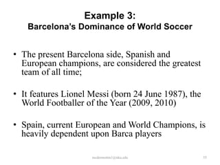 Example 3:
Barcelona’s Dominance of World Soccer

• The present Barcelona side, Spanish and
European champions, are considered the greatest
team of all time;
• It features Lionel Messi (born 24 June 1987), the
World Footballer of the Year (2009, 2010)
• Spain, current European and World Champions, is
heavily dependent upon Barca players
mcdermottm1@nku.edu

55

 