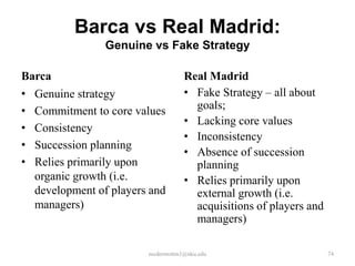 Barca vs Real Madrid:
Genuine vs Fake Strategy
Barca
•
•
•
•
•

Genuine strategy
Commitment to core values
Consistency
Succession planning
Relies primarily upon
organic growth (i.e.
development of players and
managers)

Real Madrid
• Fake Strategy – all about
goals;
• Lacking core values
• Inconsistency
• Absence of succession
planning
• Relies primarily upon
external growth (i.e.
acquisitions of players and
managers)

mcdermottm1@nku.edu

74

 