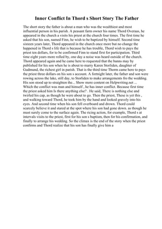 Inner Conflict In Thord s Short Story The Father
The short story the father is about a man who was the wealthiest and most
influential person in his parish. A peasant farm owner his name Thord Overaas, he
appeared in the church a visits his priest at the church four times. The first time he
asked that his son, named Finn, he wish to be baptized by himself. Second time
sixteen years later, Thord appeared in the church once more but no change the
happened in Thord s life that is because he has trouble, Thord wish to pays the
priest ten dollars, for to be confirmed Finn to stand first for participation. Third
time eight years more rolled by, one day a noise was heard outside of the church.
Thord appeared again and he came here to requested that the banns may by
published for his son when he is about to marry Karen Storliden, daughter of
Gudmund, the richest girl in parish. That is the third time Thorm came here to pays
the priest three dollars on his son s account. A fortnight later, the father and son were
rowing across the lake, still day, to Storliden to make arrangements fro the wedding.
His son stood up to straighten the... Show more content on Helpwriting.net ...
Which the conflict was man and himself , he has inner conflict. Because first time
the priest asked him Is there anything else? . He said, There is nothing else and
twirled his cap, as though he were about to go. Then the priest, These is yet this ,
and walking toward Thord, he took him by the hand and looked gravely into his
eyes. And second time when his son fell overboard and drown. Thord could
scarcely believe it and stared at the spot where his son had gone down. as though he
must surely come to the surface again. The ricing action, for example, Thord s at
intervals visits to the priest, first for his son s baptism, then for his confirmation, and
finally to arrange his wedding. So the climax is the end of the story when the priest
confirms and Thord realize that his son has finally give him a
 