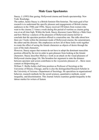 Male Gaze Sparknotes
Stacey, J. (1993) Star gazing: Hollywood cinema and female spectatorship. New
York: Routledge.
The author, Jackie Stacey is a British feminist film historian. The main goal of her
research is to understand the specific pleasure and engagements of British cinema
audiences in the 1940s and 1950s. Stacey received 350 letters from women who
went to the cinema 2 3 times a week during this period of wartime as cinema going
was at an all time high. Within the book, Stacey discusses Laura Mulvey s Male Gaze
and how Mulvey s analysis of the pleasures of Hollywood cinema led her to
conclude that the spectator position offered is a masculine one. She talks about how
there are 3 looks within the dominant mode of Hollywood cinema; the camera(man),
the editor and the director. She emphasizes on how all of these looks work together
to create the effect of seeing the female characters as objects of desire through the
eyes of the male characters.
However, Stacey argues that women do not have to adopt the dominant masculine
position offered by the text in order to gain pleasure from looking at the female
characters. Stacey describes Mulvey s work as an attack on the visual pleasures of
Hollywood cinema (page 24). She broadens her argument to state the distance
between spectator and screen contributes to the voyeuristic pleasure of ... Show more
content on Helpwriting.net ...
William T. Bielby holds a half time position as Professor of Sociologyat the
University of Illinois, Chicago, and he is also the distinguished Research Scholar in
the University of Arizona s Department of Sociology. He specializes in organizational
behavior, research methods for the social sciences, quantitative methods, social
inequality, and discrimination. This Journal Article examines genderinequality in the
labour market for writers of feature
 