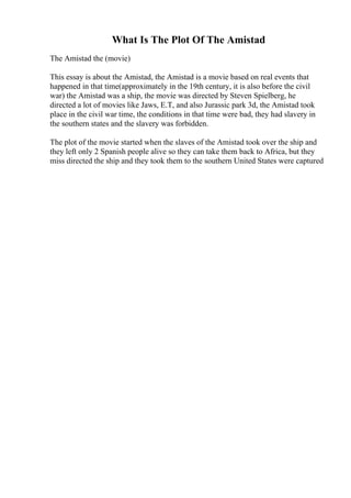 What Is The Plot Of The Amistad
The Amistad the (movie)
This essay is about the Amistad, the Amistad is a movie based on real events that
happened in that time(approximately in the 19th century, it is also before the civil
war) the Amistad was a ship, the movie was directed by Steven Spielberg, he
directed a lot of movies like Jaws, E.T, and also Jurassic park 3d, the Amistad took
place in the civil war time, the conditions in that time were bad, they had slavery in
the southern states and the slavery was forbidden.
The plot of the movie started when the slaves of the Amistad took over the ship and
they left only 2 Spanish people alive so they can take them back to Africa, but they
miss directed the ship and they took them to the southern United States were captured
 