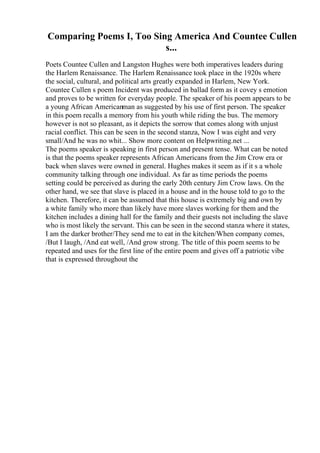 Comparing Poems I, Too Sing America And Countee Cullen
s...
Poets Countee Cullen and Langston Hughes were both imperatives leaders during
the Harlem Renaissance. The Harlem Renaissance took place in the 1920s where
the social, cultural, and political arts greatly expanded in Harlem, New York.
Countee Cullen s poem Incident was produced in ballad form as it covey s emotion
and proves to be written for everyday people. The speaker of his poem appears to be
a young African Americanman as suggested by his use of first person. The speaker
in this poem recalls a memory from his youth while riding the bus. The memory
however is not so pleasant, as it depicts the sorrow that comes along with unjust
racial conflict. This can be seen in the second stanza, Now I was eight and very
small/And he was no whit... Show more content on Helpwriting.net ...
The poems speaker is speaking in first person and present tense. What can be noted
is that the poems speaker represents African Americans from the Jim Crow era or
back when slaves were owned in general. Hughes makes it seem as if it s a whole
community talking through one individual. As far as time periods the poems
setting could be perceived as during the early 20th century Jim Crow laws. On the
other hand, we see that slave is placed in a house and in the house told to go to the
kitchen. Therefore, it can be assumed that this house is extremely big and own by
a white family who more than likely have more slaves working for them and the
kitchen includes a dining hall for the family and their guests not including the slave
who is most likely the servant. This can be seen in the second stanza where it states,
I am the darker brother/They send me to eat in the kitchen/When company comes,
/But I laugh, /And eat well, /And grow strong. The title of this poem seems to be
repeated and uses for the first line of the entire poem and gives off a patriotic vibe
that is expressed throughout the
 