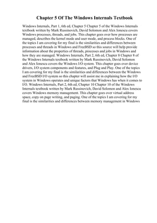 Chapter 5 Of The Windows Internals Textbook
Windows Internals, Part 1, 6th ed, Chapter 5 Chapter 5 of the Windows Internals
textbook written by Mark Russinovich, David Solomon and Alex Ionescu covers
Windows processes, threads, and jobs. This chapter goes over how processes are
managed, describes the kernel mode and user mode, and process blocks. One of
the topics I am covering for my final is the similarities and differences between
processes and threads in Windows and FreeBSD so this source will help provide
information about the properties of threads, processes and jobs in Windows and
how they are managed. Windows Internals, Part 2, 6th ed, Chapter 8 Chapter 8 of
the Windows Internals textbook written by Mark Russinovich, David Solomon
and Alex Ionescu covers the Windows I/O system. This chapter goes over device
drivers, I/O system components and features, and Plug and Play. One of the topics
I am covering for my final is the similarities and differences between the Windows
and FreeBSD I/O system so this chapter will assist me in explaining how the I/O
system in Windows operates and unique factors that Windows has when it comes to
I/O. Windows Internals, Part 2, 6th ed, Chapter 10 Chapter 10 of the Windows
Internals textbook written by Mark Russinovich, David Solomon and Alex Ionescu
covers Windows memory management. This chapter goes over virtual address
space, copy on page writing, and paging. One of the topics I am covering for my
final is the similarities and differences between memory management in Windows
 