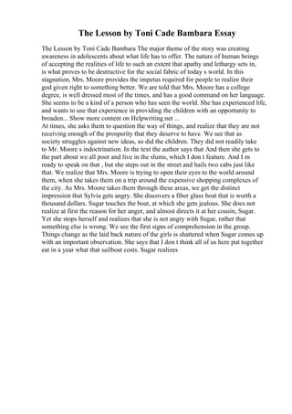 The Lesson by Toni Cade Bambara Essay
The Lesson by Toni Cade Bambara The major theme of the story was creating
awareness in adolescents about what life has to offer. The nature of human beings
of accepting the realities of life to such an extent that apathy and lethargy sets in,
is what proves to be destructive for the social fabric of today s world. In this
stagnation, Mrs. Moore provides the impetus required for people to realize their
god given right to something better. We are told that Mrs. Moore has a college
degree, is well dressed most of the times, and has a good command on her language.
She seems to be a kind of a person who has seen the world. She has experienced life,
and wants to use that experience in providing the children with an opportunity to
broaden... Show more content on Helpwriting.net ...
At times, she asks them to question the way of things, and realize that they are not
receiving enough of the prosperity that they deserve to have. We see that as
society struggles against new ideas, so did the children. They did not readily take
to Mr. Moore s indoctrination. In the text the author says that And then she gets to
the part about we all poor and live in the slums, which I don t feature. And I m
ready to speak on that , but she steps out in the street and hails two cabs just like
that. We realize that Mrs. Moore is trying to open their eyes to the world around
them, when she takes them on a trip around the expensive shopping complexes of
the city. As Mrs. Moore takes them through these areas, we get the distinct
impression that Sylvia gets angry. She discovers a fiber glass boat that is worth a
thousand dollars. Sugar touches the boat, at which she gets jealous. She does not
realize at first the reason for her anger, and almost directs it at her cousin, Sugar.
Yet she stops herself and realizes that she is not angry with Sugar, rather that
something else is wrong. We see the first signs of comprehension in the group.
Things change as the laid back nature of the girls is shattered when Sugar comes up
with an important observation. She says that I don t think all of us here put together
eat in a year what that sailboat costs. Sugar realizes
 