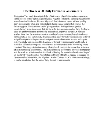 Effectiveness Of Daily Formative Assessments
Discussion This study investigated the effectiveness of daily formative assessments
in the success of low achieving ninth grade Algebra 1 students. Sending students into
annual standardized tests, like the Algebra 1 End of course exam, without quality
daily assessments, often end with students being placed in remedial courses the
following year. The continual use of giving students failing unit test grades,
unsatisfactory semester exams that fail them for the semester, and no daily feedback,
does not prepare students for mastery of essential Algebra 1 material. Countless
studies show that the way teachers teach and students are assessed needs to change.
In this study, it was statistically determined that daily formative assessments fostered
a significant positive impact on student performance between a pre test and a post
test. The study was proposed to determine if formative assessments would make a
statistical difference compared to traditional assessment methods. According to the
results of this study, students mastery of Algebra 1 concepts increased due to the use
of daily formative assessments. The daily formative assessments afforded the teacher
and the students with immediate feedback, allowing for a continual understanding of
un mastered Texas Essential Knowledge and Skills (TEKS) as needed to succeed on
the summative assessment, the Algebra 1 End of Course (EOC). From these findings,
it can be concluded that the use of daily formative assessments
 